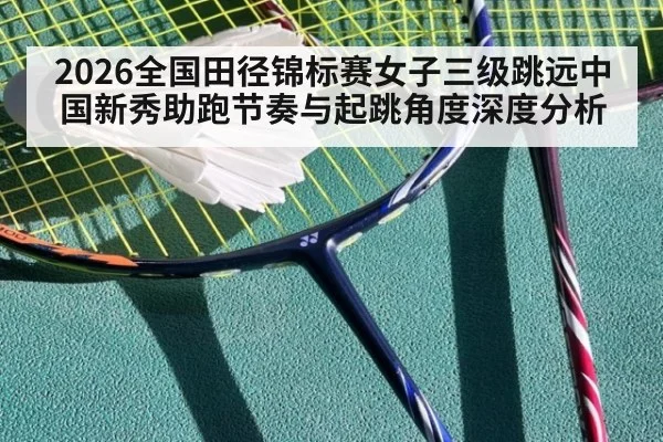 2026全国田径锦标赛女子三级跳远中国新秀助跑节奏与起跳角度深度分析