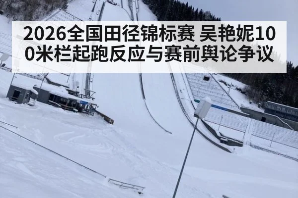 2026全国田径锦标赛 吴艳妮100米栏起跑反应与赛前舆论争议